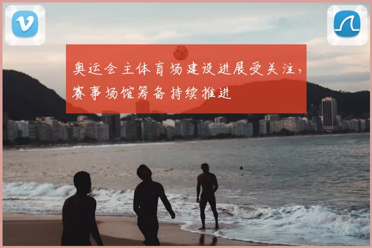 奥运会主体育场建设进展受关注,赛事场馆筹备持续推进