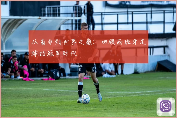 从南非到世界之巅:回顾西班牙足球的冠军时代