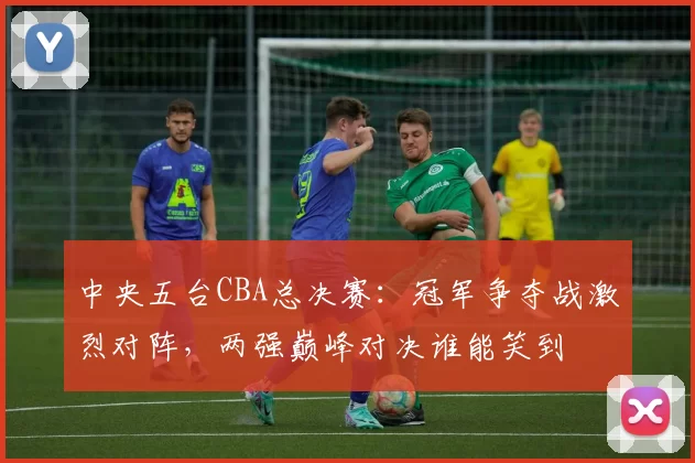 中央五台CBA总决赛:冠军争夺战激烈对阵,两强巅峰对决谁能笑到