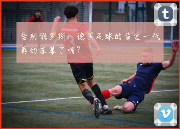 告别俄罗斯,德国足球的黄金一代真的落幕了吗?