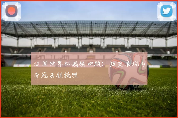 法国世界杯战绩回顾:历史表现与夺冠历程梳理