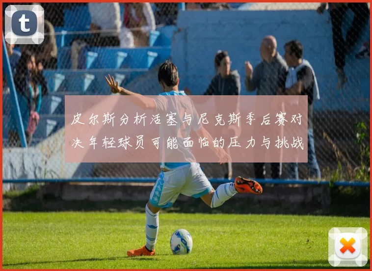 皮尔斯分析活塞与尼克斯季后赛对决年轻球员可能面临的压力与挑战