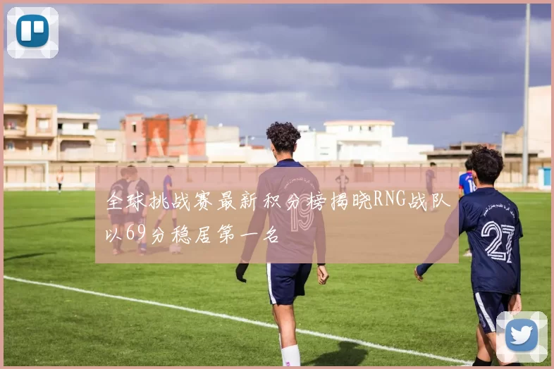 全球挑战赛最新积分榜揭晓RNG战队以69分稳居第一名