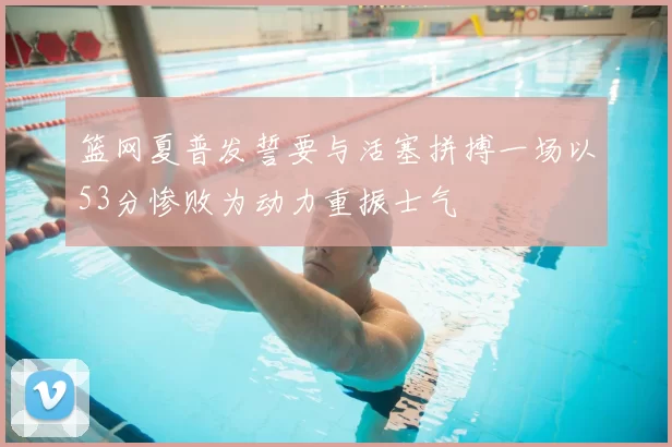 篮网夏普发誓要与活塞拼搏一场以53分惨败为动力重振士气