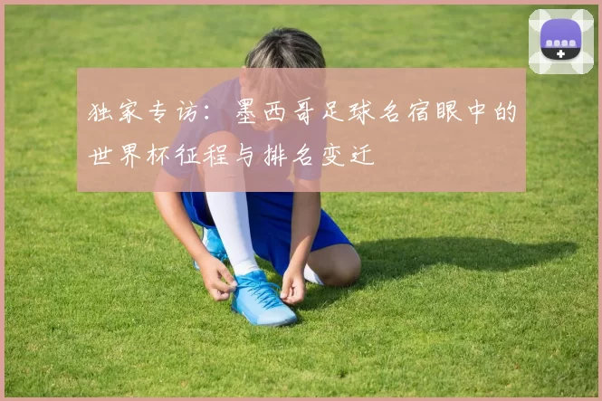 独家专访:墨西哥足球名宿眼中的世界杯征程与排名变迁