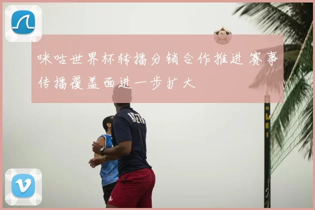 咪咕世界杯转播分销合作推进 赛事传播覆盖面进一步扩大