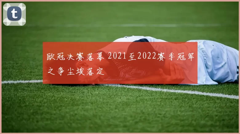 欧冠决赛落幕 2021至2022赛季冠军之争尘埃落定