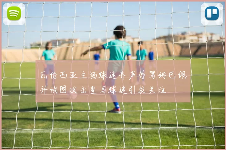 瓦伦西亚主场球迷齐声辱骂姆巴佩并试图攻击皇马球迷引发关注