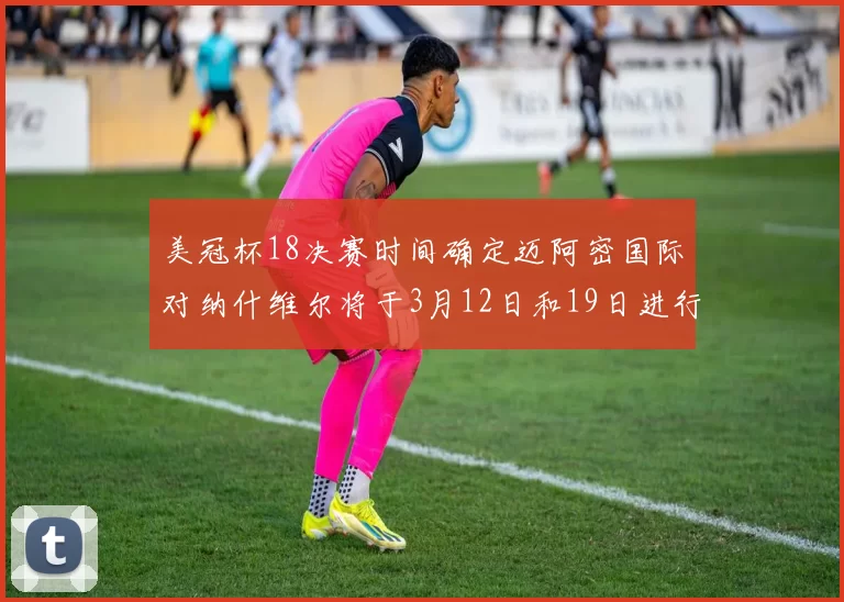 美冠杯18决赛时间确定迈阿密国际对纳什维尔将于3月12日和19日进行较量