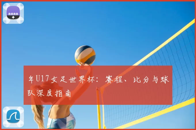 年U17女足世界杯:赛程、比分与球队深度指南