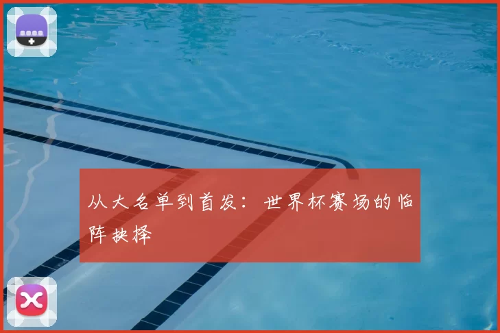 从大名单到首发:世界杯赛场的临阵抉择