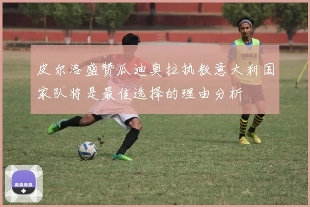 皮尔洛盛赞瓜迪奥拉执教意大利国家队将是最佳选择的理由分析