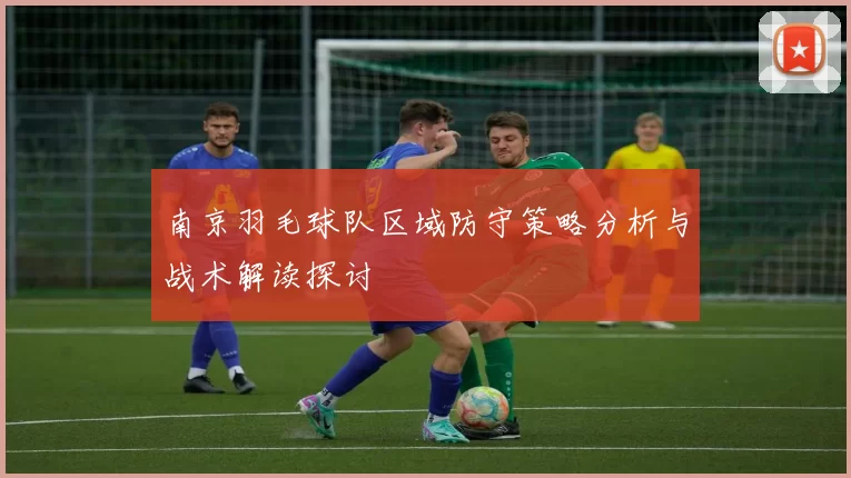 南京羽毛球队区域防守策略分析与战术解读探讨