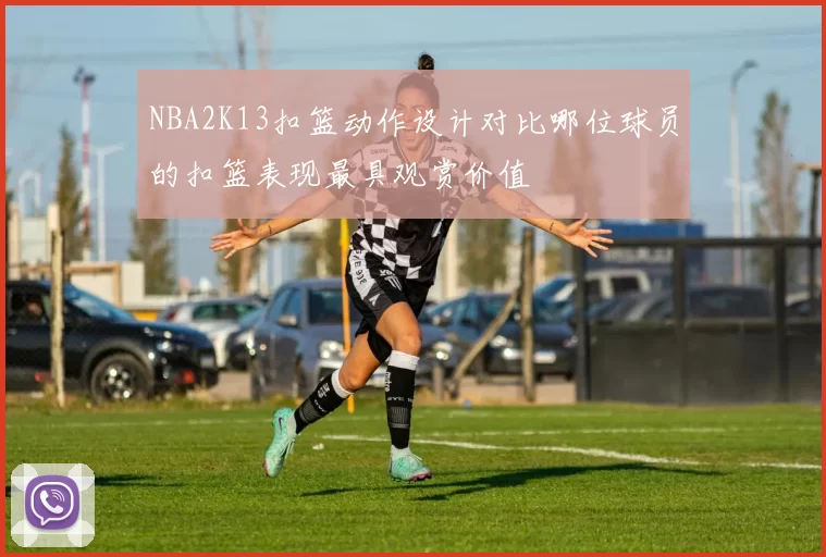 NBA2K13扣篮动作设计对比哪位球员的扣篮表现最具观赏价值