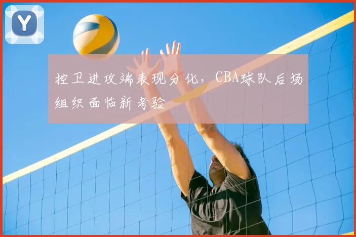 控卫进攻端表现分化,CBA球队后场组织面临新考验