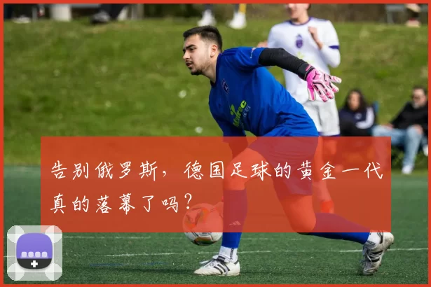 告别俄罗斯,德国足球的黄金一代真的落幕了吗?