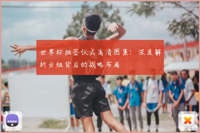 世界杯抽签仪式高清图集:深度解析分组背后的战略布局