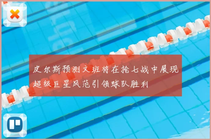 皮尔斯预测文班将在抢七战中展现超级巨星风范引领球队胜利
