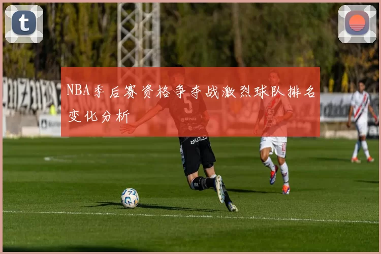 NBA季后赛资格争夺战激烈球队排名变化分析