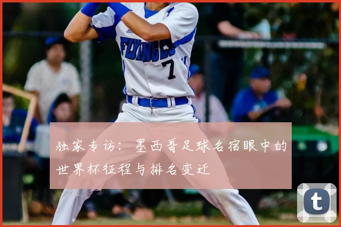 独家专访:墨西哥足球名宿眼中的世界杯征程与排名变迁